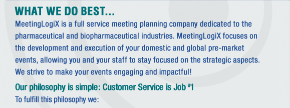 MeetingLogix is a full service meeting planning company dedicated to the healthcare and biopharmaceutical industry. MeetingLogix focuses on the development and execution of Investigator meetings, Planning Meetings, CRA Training meetings and Protocol Drafting Meetings. We strive to make your events engaging and impactful!